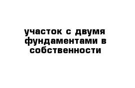 участок с двумя фундаментами в собственности